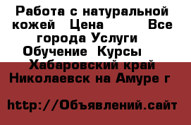 Работа с натуральной кожей › Цена ­ 500 - Все города Услуги » Обучение. Курсы   . Хабаровский край,Николаевск-на-Амуре г.